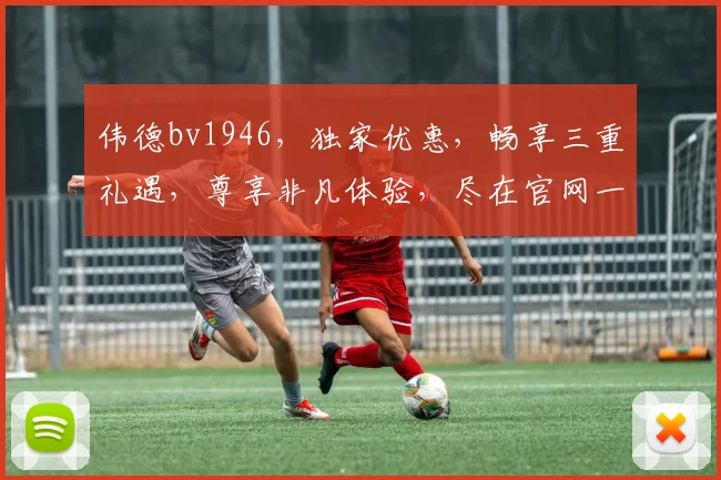 伟德bv1946，独家优惠，畅享三重礼遇，尊享非凡体验，尽在官网一触即达