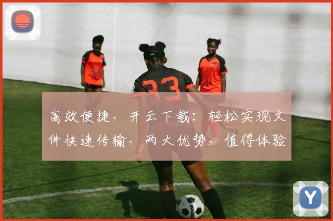 高效便捷，开云下载：轻松实现文件快速传输，两大优势，值得体验
