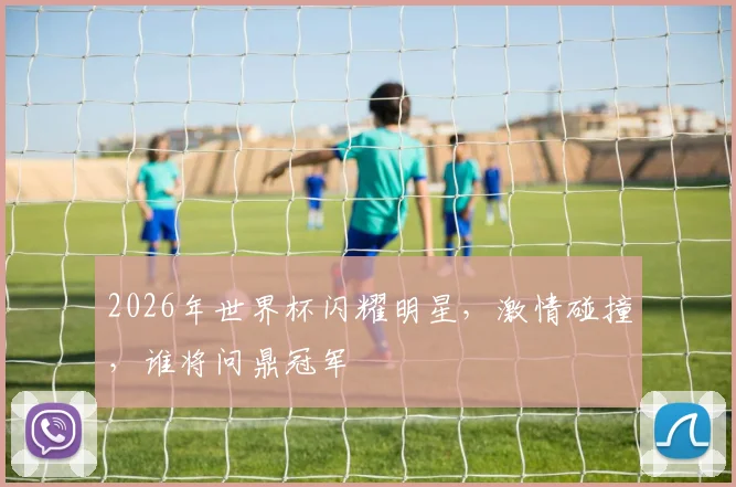 2026年世界杯闪耀明星，激情碰撞，谁将问鼎冠军