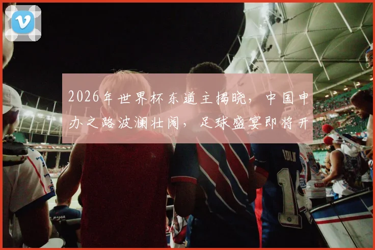 2026年世界杯东道主揭晓，中国申办之路波澜壮阔，足球盛宴即将开启