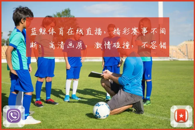 蓝鲸体育在线直播，精彩赛事不间断，高清画质，激情碰撞，不容错过，三重福利等你来