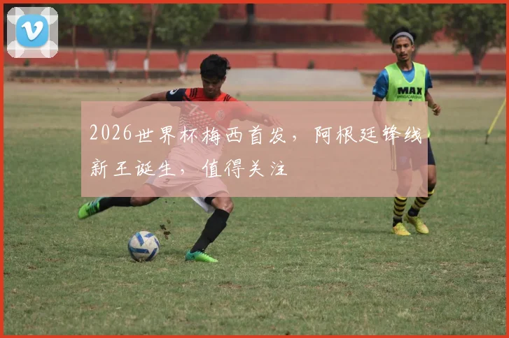 2026世界杯梅西首发，阿根廷锋线新王诞生，值得关注