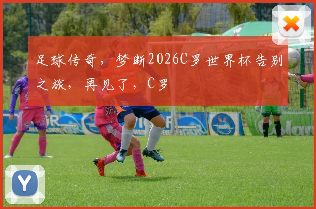 足球传奇，梦断2026C罗世界杯告别之旅，再见了，C罗