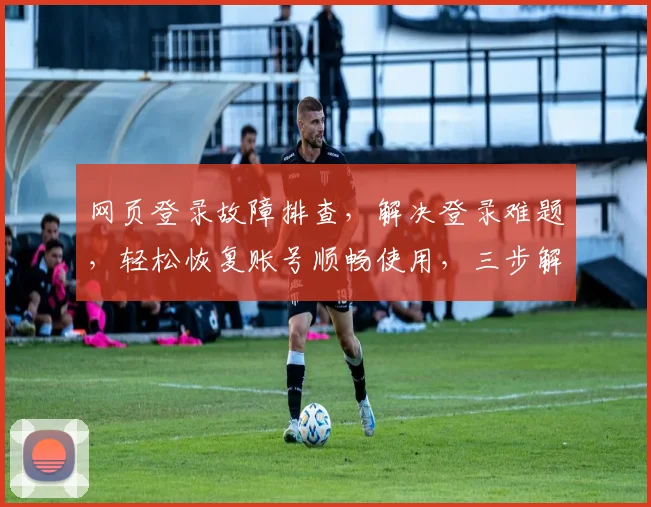 网页登录故障排查，解决登录难题，轻松恢复账号顺畅使用，三步解锁登录之道